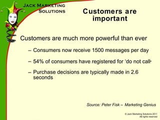 Customers are important Customers are much more powerful than ever  Consumers now receive 1500 messages per day 54% of consumers have registered for  ‘do  not call ’ Purchase decisions are typically made in 2.6 seconds Source: Peter Fisk – Marketing Genius 