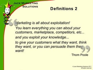 Definitions 2 Marketing is all about exploitation! You learn everything you can about your customers, marketplace, competitors, etc... and you exploit your knowledge... to give your customers what they want, think they want, or you can persuade them they want! Thom Poole 