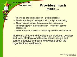 Provides much more… The voice of an organisation – public relations The interactivity of the organisation – digital marketing The eyes and ears of the organisation – research The managers of the organisation – customer-centric processes The trackers of success – marketing and business metrics Marketers shape and develop new products; develop and track strategic and tactical plans; assign and control budgets; and build knowledge about the organisation’s customers. 