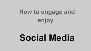 How to engage and
enjoy
Social Media
 