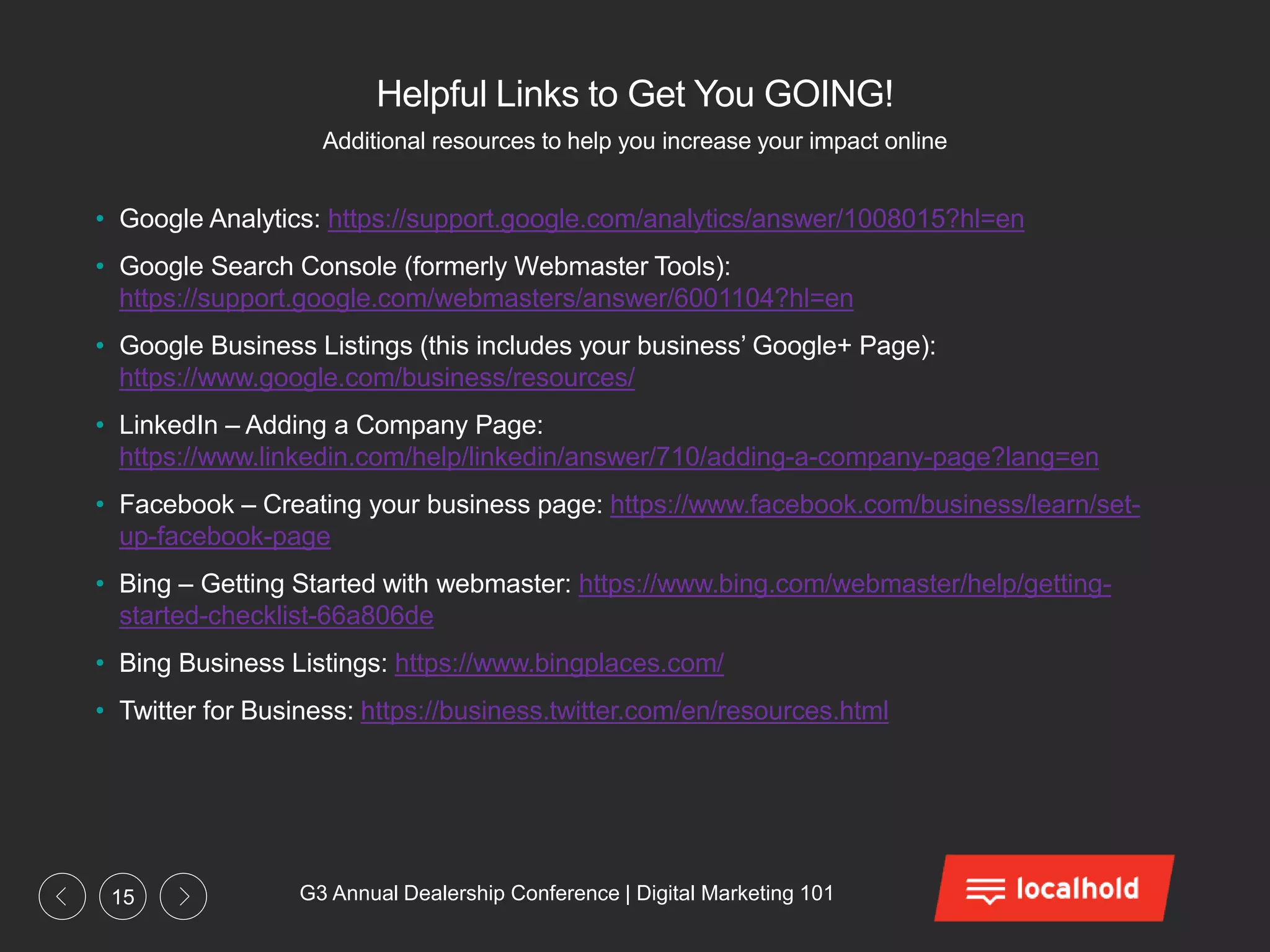 G3 Annual Dealership Conference | Digital Marketing 10115
Helpful Links to Get You GOING!
• Google Analytics: https://support.google.com/analytics/answer/1008015?hl=en
• Google Search Console (formerly Webmaster Tools):
https://support.google.com/webmasters/answer/6001104?hl=en
• Google Business Listings (this includes your business’ Google+ Page):
https://www.google.com/business/resources/
• LinkedIn – Adding a Company Page:
https://www.linkedin.com/help/linkedin/answer/710/adding-a-company-page?lang=en
• Facebook – Creating your business page: https://www.facebook.com/business/learn/set-
up-facebook-page
• Bing – Getting Started with webmaster: https://www.bing.com/webmaster/help/getting-
started-checklist-66a806de
• Bing Business Listings: https://www.bingplaces.com/
• Twitter for Business: https://business.twitter.com/en/resources.html
Additional resources to help you increase your impact online
 