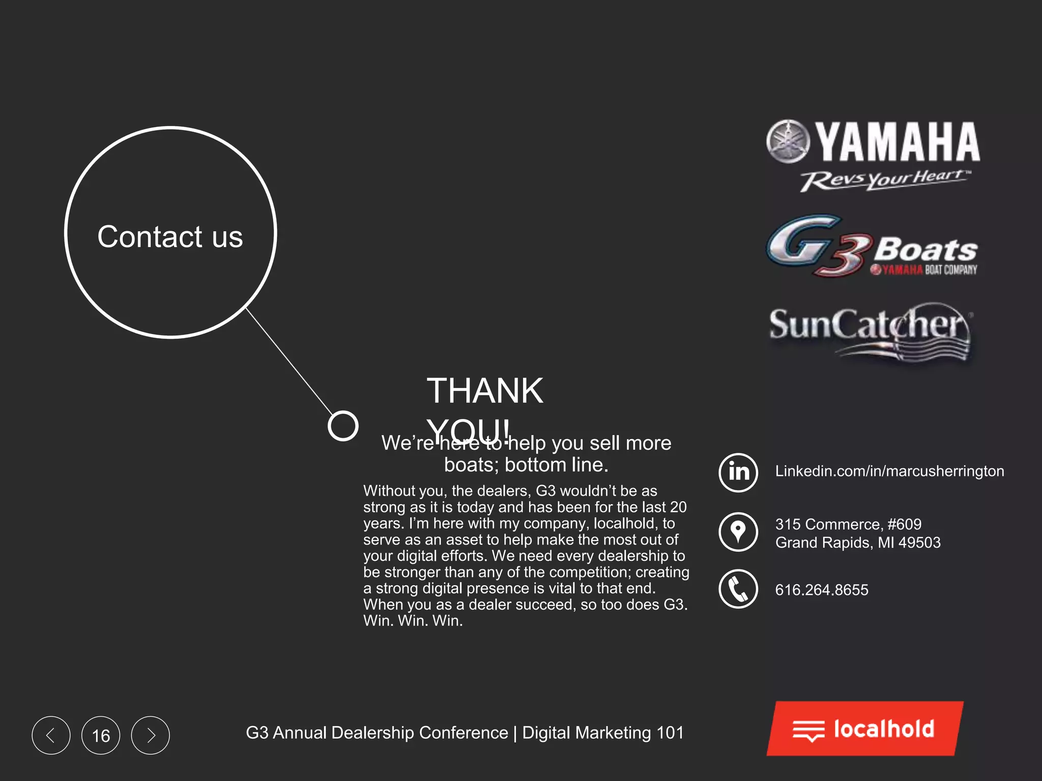 G3 Annual Dealership Conference | Digital Marketing 10116
315 Commerce, #609
Grand Rapids, MI 49503
616.264.8655
Linkedin.com/in/marcusherrington
Contact us
We’re here to help you sell more
boats; bottom line.
Without you, the dealers, G3 wouldn’t be as
strong as it is today and has been for the last 20
years. I’m here with my company, localhold, to
serve as an asset to help make the most out of
your digital efforts. We need every dealership to
be stronger than any of the competition; creating
a strong digital presence is vital to that end.
When you as a dealer succeed, so too does G3.
Win. Win. Win.
THANK
YOU!
 