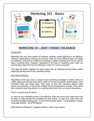 MARKETING 101 – DON’T FORGET THE BASICS
OVERVIEW
Marketing, like any other aspect of business, requires careful planning to be effective.
However, depending on the type of business, there are many different types and styles
of marketing, ranging from traditional marketing to digital marketing that can be used to
help a business grow. However, regardless of the type of marketing used, there are
several basic steps that must be followed in order for it to be successful.
This blog will briefly highlight the basic steps that all marketers should follow before
beginning development of any marketing activity.
GETTING STARTED
Regardless of the type, size, or scope of your marketing campaign or activity, there are
certain steps that must be done first in order for it to be successful. Unfortunately, many
marketers often skip these steps. They seem to think that marketing doesn’t really
require any planning, so they jump straight into the development process. Then when
their marketing fails, they blame it on anything other than their own lack of preparation.
That’s a sure formula for failure.
In order for any marketing activity to be effective, there are some basic steps that must
be taken to help provide the foundation for that activity, as well as to help inform the
marketing strategy development. To make that process easier, I’ve developed a simple,
three-step method – the RTM Method.
RTM stands for Research, Targeting, Metrics. Here’s how it works:
 