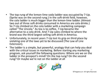 • The top rung of the lemon-lime soda ladder was occupied by 7-Up.
(Sprite was on the second rung.) In the soft-drink field, however,
the cola ladder is much bigger than the lemon-lime ladder. (Almost
two out of three soft drinks consumed in America are cola drinks.)
So 7-Up climbed on the cola ladder with a marketing campaign
called “The Uncola.” As tea is to coffee, 7-Up became the
alternative to a cola drink. And 7-Up sales climbed to where the
brand was the third largest-selling soft drink in America.
• Unfortunately, in recent years 7-Up lost its grip on third place by
violating one of the laws yet to be discussed (The Law of Line
Extension).
• The ladder is a simple, but powerful, analogy that can help you deal
with the critical issues in marketing. Before starting any marketing
program, ask yourself the following questions: Where are we on the
ladder in the prospect’s mind? On the top rung? On the second
rung? Or maybe we’re not on the ladder at all
10
©Thegeek.co.in All rights Reserved.
 