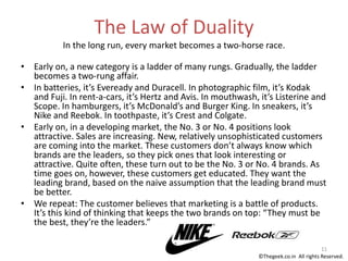 The Law of Duality
In the long run, every market becomes a two-horse race.
• Early on, a new category is a ladder of many rungs. Gradually, the ladder
becomes a two-rung affair.
• In batteries, it’s Eveready and Duracell. In photographic film, it’s Kodak
and Fuji. In rent-a-cars, it’s Hertz and Avis. In mouthwash, it’s Listerine and
Scope. In hamburgers, it’s McDonald’s and Burger King. In sneakers, it’s
Nike and Reebok. In toothpaste, it’s Crest and Colgate.
• Early on, in a developing market, the No. 3 or No. 4 positions look
attractive. Sales are increasing. New, relatively unsophisticated customers
are coming into the market. These customers don’t always know which
brands are the leaders, so they pick ones that look interesting or
attractive. Quite often, these turn out to be the No. 3 or No. 4 brands. As
time goes on, however, these customers get educated. They want the
leading brand, based on the naive assumption that the leading brand must
be better.
• We repeat: The customer believes that marketing is a battle of products.
It’s this kind of thinking that keeps the two brands on top: “They must be
the best, they’re the leaders.”
11
©Thegeek.co.in All rights Reserved.
 