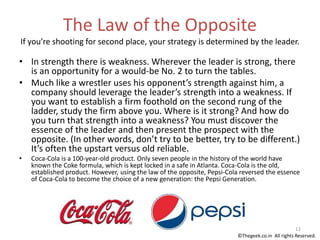 The Law of the Opposite
If you’re shooting for second place, your strategy is determined by the leader.
• In strength there is weakness. Wherever the leader is strong, there
is an opportunity for a would-be No. 2 to turn the tables.
• Much like a wrestler uses his opponent’s strength against him, a
company should leverage the leader’s strength into a weakness. If
you want to establish a firm foothold on the second rung of the
ladder, study the firm above you. Where is it strong? And how do
you turn that strength into a weakness? You must discover the
essence of the leader and then present the prospect with the
opposite. (In other words, don’t try to be better, try to be different.)
It’s often the upstart versus old reliable.
• Coca-Cola is a 100-year-old product. Only seven people in the history of the world have
known the Coke formula, which is kept locked in a safe in Atlanta. Coca-Cola is the old,
established product. However, using the law of the opposite, Pepsi-Cola reversed the essence
of Coca-Cola to become the choice of a new generation: the Pepsi Generation.
12
©Thegeek.co.in All rights Reserved.
 