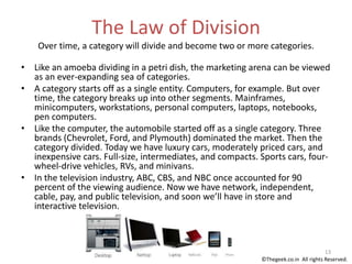 The Law of Division
Over time, a category will divide and become two or more categories.
• Like an amoeba dividing in a petri dish, the marketing arena can be viewed
as an ever-expanding sea of categories.
• A category starts off as a single entity. Computers, for example. But over
time, the category breaks up into other segments. Mainframes,
minicomputers, workstations, personal computers, laptops, notebooks,
pen computers.
• Like the computer, the automobile started off as a single category. Three
brands (Chevrolet, Ford, and Plymouth) dominated the market. Then the
category divided. Today we have luxury cars, moderately priced cars, and
inexpensive cars. Full-size, intermediates, and compacts. Sports cars, four-
wheel-drive vehicles, RVs, and minivans.
• In the television industry, ABC, CBS, and NBC once accounted for 90
percent of the viewing audience. Now we have network, independent,
cable, pay, and public television, and soon we’ll have in store and
interactive television.
13
©Thegeek.co.in All rights Reserved.
 