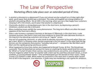 The Law of Perspective
Marketing effects take place over an extended period of time.
• Is alcohol a stimulant or a depressant? If you visit almost any bar and grill on a Friday night after
work, you’d swear that alcohol was a stimulant. The noise and laughter are strong evidence of
alcohol’s stimulating effects. Yet at 4:00 in the morning, when you see a few happy-hour customers
sleeping it off in the streets, you’d swear that alcohol is a depressant.
• Chemically, alcohol is a strong depressant. But in the short term, by depressing a person’s
inhibitions, alcohol acts like a stimulant.
• Many marketing moves exhibit the same phenomenon. The long-term effects are often the exact
opposite of the short-term effects.
• Does a sale increase a company’s business or decrease it? Obviously, in the short term, a sale
increases business. But there’s more and more evidence to show that sales decrease business in
the long term by educating customers not to buy at “regular” prices.
• Any sort of couponing, discounts, or sales tends to educate consumers to buy only when they can
get a deal. What if a company never started couponing in the first place? In the retail field the big
winners are the companies that practice “everyday low prices”— companies like Wal-Mart and K
Mart and the rapidly growing warehouse outlets.
• What happened to Coca-Cola clothes also happened to Donald Trump. At first, The Donald was
successful. Then he branched out and put his name on anything the banks would lend him money
for. What’s a Trump? A hotel, three casinos, two condominiums, one airline, one shopping center.
Fortune magazine called Trump “an investor with a keen eye for cash flow and asset values, a smart
marketer, a cunning wheeler-dealer.” Time and Newsweek put The Donald on their covers. Today
Trump is $1.4 billion in debt. What made him successful in the short term is exactly what caused
him to fail in the long term. Line extension. It looks easy, but marketing is not a game for amateurs.
14
©Thegeek.co.in All rights Reserved.
 