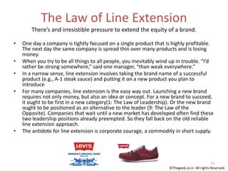 The Law of Line Extension
There’s and irresistible pressure to extend the equity of a brand.
• One day a company is tightly focused on a single product that is highly profitable.
The next day the same company is spread thin over many products and is losing
money.
• When you try to be all things to all people, you inevitably wind up in trouble. “I’d
rather be strong somewhere,” said one manager, “than weak everywhere.”
• In a narrow sense, line extension involves taking the brand name of a successful
product (e.g., A-1 steak sauce) and putting it on a new product you plan to
introduce
• For many companies, line extension is the easy way out. Launching a new brand
requires not only money, but also an idea or concept. For a new brand to succeed,
it ought to be first in a new category(1: The Law of Leadership). Or the new brand
ought to be positioned as an alternative to the leader (9: The Law of the
Opposite). Companies that wait until a new market has developed often find these
two leadership positions already preempted. So they fall back on the old reliable
line extension approach.
• The antidote for line extension is corporate courage, a commodity in short supply.
15
©Thegeek.co.in All rights Reserved.
 