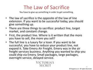 The Law of Sacrifice
You have to give up something in order to get something.
• The law of sacrifice is the opposite of the law of line
extension. If you want to be successful today, you should
give something up.
• There are three things to sacrifice: product line, target
market, and constant change.
• First, the product line. Where is it written that the more
you have to sell, the more you sell?
• The full line is a luxury for a loser. If you want to be
successful, you have to reduce your product line, not
expand it. Take Emery Air Freight. Emery was in the air
freight services business. Anything you wanted to ship you
could ship via Emery. Small packages, large packages,
overnight service, delayed service.
16
©Thegeek.co.in All rights Reserved.
 