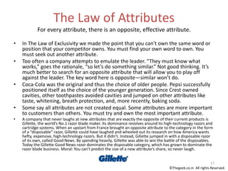 The Law of Attributes
For every attribute, there is an opposite, effective attribute.
• In The Law of Exclusivity we made the point that you can’t own the same word or
position that your competitor owns. You must find your own word to own. You
must seek out another attribute.
• Too often a company attempts to emulate the leader. “They must know what
works,” goes the rationale, “so let’s do something similar.” Not good thinking. It’s
much better to search for an opposite attribute that will allow you to play off
against the leader. The key word here is opposite—similar won’t do.
• Coca-Cola was the original and thus the choice of older people. Pepsi successfully
positioned itself as the choice of the younger generation. Since Crest owned
cavities, other toothpastes avoided cavities and jumped on other attributes like
taste, whitening, breath protection, and, more recently, baking soda.
• Some say all attributes are not created equal. Some attributes are more important
to customers than others. You must try and own the most important attribute.
• A company that never laughs at new attributes that are exactly the opposite of their current products is
Gillette, the world’s No.1 razor blade maker. Its dominance revolves around its high-technology razors and
cartridge systems. When an upstart from France brought an opposite attribute to the category in the form
of a “disposable” razor, Gillette could have laughed and wheeled out its research on how America wants
hefty, expensive, high-technology razors. But it didn’t. Instead, Gillette jumped in with a disposable razor
of its own, called Good News. By spending heavily, Gillette was able to win the battle of the disposables.
Today the Gillette Good News razor dominates the disposable category, which has grown to dominate the
razor blade business. Moral: You can’t predict the size of a new attribute’s share, so never laugh.
17
©Thegeek.co.in All rights Reserved.
 