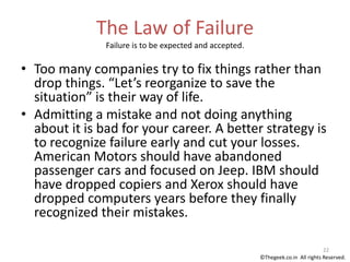 The Law of Failure
Failure is to be expected and accepted.
• Too many companies try to fix things rather than
drop things. “Let’s reorganize to save the
situation” is their way of life.
• Admitting a mistake and not doing anything
about it is bad for your career. A better strategy is
to recognize failure early and cut your losses.
American Motors should have abandoned
passenger cars and focused on Jeep. IBM should
have dropped copiers and Xerox should have
dropped computers years before they finally
recognized their mistakes.
22
©Thegeek.co.in All rights Reserved.
 