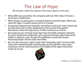 The Law of Hype
The situation is often the opposite of the way it appears in the press.
• When IBM was successful, the company said very little. Now it throws a
lot of press conferences.
• When things are going well, a company doesn’t need the hype. When you
need the hype, it usually means you’re in trouble.
• Young and inexperienced reporters and editors tend to be more impressed
by what they read in other publications than by what they gather
themselves. Once the hype starts, it often continues on and on.
• No computer has received more hype than the NeXt computer. Demand
for press conference credentials was so great that Steve Jobs had to print
tickets in advance, even though the auditorium could hold several
thousand people. All the seats were filled.
• But, for the most part, hype is hype. Real revolutions don’t arrive at high
noon with marching bands and coverage on the 6:00 P.M. news. Real
revolutions arrive unannounced in the middle of the night and kind of
sneak up on you.
23
©Thegeek.co.in All rights Reserved.
 