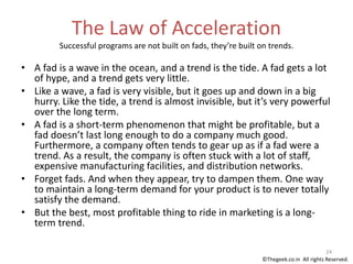 The Law of Acceleration
Successful programs are not built on fads, they’re built on trends.
• A fad is a wave in the ocean, and a trend is the tide. A fad gets a lot
of hype, and a trend gets very little.
• Like a wave, a fad is very visible, but it goes up and down in a big
hurry. Like the tide, a trend is almost invisible, but it’s very powerful
over the long term.
• A fad is a short-term phenomenon that might be profitable, but a
fad doesn’t last long enough to do a company much good.
Furthermore, a company often tends to gear up as if a fad were a
trend. As a result, the company is often stuck with a lot of staff,
expensive manufacturing facilities, and distribution networks.
• Forget fads. And when they appear, try to dampen them. One way
to maintain a long-term demand for your product is to never totally
satisfy the demand.
• But the best, most profitable thing to ride in marketing is a long-
term trend.
24
©Thegeek.co.in All rights Reserved.
 