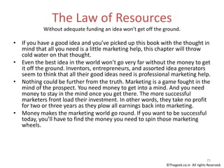 The Law of Resources
Without adequate funding an idea won’t get off the ground.
• If you have a good idea and you’ve picked up this book with the thought in
mind that all you need is a little marketing help, this chapter will throw
cold water on that thought.
• Even the best idea in the world won’t go very far without the money to get
it off the ground. Inventors, entrepreneurs, and assorted idea generators
seem to think that all their good ideas need is professional marketing help.
• Nothing could be further from the truth. Marketing is a game fought in the
mind of the prospect. You need money to get into a mind. And you need
money to stay in the mind once you get there. The more successful
marketers front load their investment. In other words, they take no profit
for two or three years as they plow all earnings back into marketing.
• Money makes the marketing world go round. If you want to be successful
today, you’ll have to find the money you need to spin those marketing
wheels.
25
©Thegeek.co.in All rights Reserved.
 