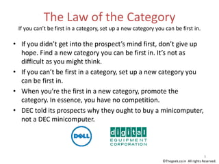 The Law of the Category
If you can’t be first in a category, set up a new category you can be first in.
• If you didn’t get into the prospect’s mind first, don’t give up
hope. Find a new category you can be first in. It’s not as
difficult as you might think.
• If you can’t be first in a category, set up a new category you
can be first in.
• When you’re the first in a new category, promote the
category. In essence, you have no competition.
• DEC told its prospects why they ought to buy a minicomputer,
not a DEC minicomputer.
3
©Thegeek.co.in All rights Reserved.
 
