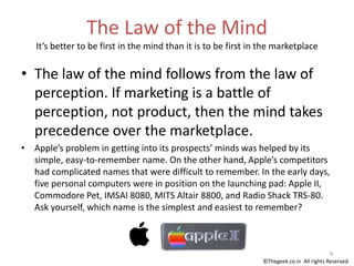 The Law of the Mind
It’s better to be first in the mind than it is to be first in the marketplace
• The law of the mind follows from the law of
perception. If marketing is a battle of
perception, not product, then the mind takes
precedence over the marketplace.
• Apple’s problem in getting into its prospects’ minds was helped by its
simple, easy-to-remember name. On the other hand, Apple’s competitors
had complicated names that were difficult to remember. In the early days,
five personal computers were in position on the launching pad: Apple II,
Commodore Pet, IMSAI 8080, MITS Altair 8800, and Radio Shack TRS-80.
Ask yourself, which name is the simplest and easiest to remember?
4
©Thegeek.co.in All rights Reserved.
 