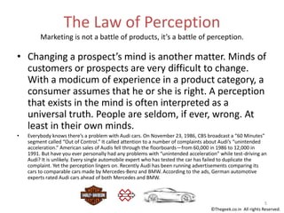 The Law of Perception
Marketing is not a battle of products, it’s a battle of perception.
• Changing a prospect’s mind is another matter. Minds of
customers or prospects are very difficult to change.
With a modicum of experience in a product category, a
consumer assumes that he or she is right. A perception
that exists in the mind is often interpreted as a
universal truth. People are seldom, if ever, wrong. At
least in their own minds.
• Everybody knows there’s a problem with Audi cars. On November 23, 1986, CBS broadcast a “60 Minutes”
segment called “Out of Control.” It called attention to a number of complaints about Audi’s “unintended
acceleration.” American sales of Audis fell through the floorboards—from 60,000 in 1986 to 12,000 in
1991. But have you ever personally had any problems with “unintended acceleration” while test-driving an
Audi? It is unlikely. Every single automobile expert who has tested the car has failed to duplicate the
complaint. Yet the perception lingers on. Recently Audi has been running advertisements comparing its
cars to comparable cars made by Mercedes-Benz and BMW. According to the ads, German automotive
experts rated Audi cars ahead of both Mercedes and BMW.
5
©Thegeek.co.in All rights Reserved.
 