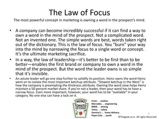 The Law of Focus
The most powerful concept in marketing is owning a word in the prospect’s mind.
• A company can become incredibly successful if it can find a way to
own a word in the mind of the prospect. Not a complicated word.
Not an invented one. The simple words are best, words taken right
out of the dictionary. This is the law of focus. You “burn” your way
into the mind by narrowing the focus to a single word or concept.
It’s the ultimate marketing sacrifice.
• In a way, the law of leadership—it’s better to be first than to be
better—enables the first brand or company to own a word in the
mind of the prospect. But the word the leader owns is so simple
that it’s invisible.
• An astute leader will go one step further to solidify its position. Heinz owns the word Heinz
went on to isolate the most important ketchup attribute. “Slowest ketchup in the West” is
how the company is preempting the thickness attribute. Owning the word slow helps Heinz
maintain a 50 percent market share. If you’re not a leader, then your word has to have a
narrow focus. Even more important, however, your word has to be “available” in your
category. No one else can have a lock on it.
Crest. . . cavities
Mercedes. . . engineering
BMW. . . driving
Volvo. . . safety
Domino’s. . . home delivery
Pepsi-Cola. . . youth
6
©Thegeek.co.in All rights Reserved.
 
