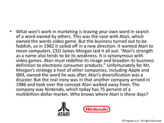 • What won’t work in marketing is leaving your own word in search
of a word owned by others. This was the case with Atari, which
owned the words video game. But the business turned out to be
faddish, so in 1982 it sailed off in a new direction. It wanted Atari to
mean computers. CEO James Morgan laid it all out: “Atari’s strength
as a name also tends to be its weakness. It is synonymous with
video games. Atari must redefine its image and broaden its business
definition to electronic consumer products.” Unfortunately for Mr.
Morgan’s strategy a host of other companies, including Apple and
IBM, owned the word he was after. Atari’s diversification was a
disaster. But the real irony was in that another company arrived in
1986 and took over the concept Atari walked away from. The
company was Nintendo, which today has 75 percent of a
multibillion-dollar market. Who knows where Atari is these days?
7
©Thegeek.co.in All rights Reserved.
 