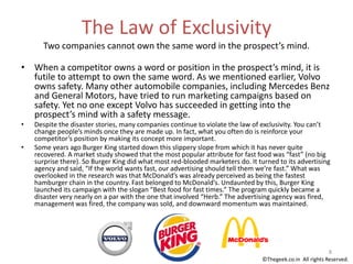 The Law of Exclusivity
Two companies cannot own the same word in the prospect’s mind.
• When a competitor owns a word or position in the prospect’s mind, it is
futile to attempt to own the same word. As we mentioned earlier, Volvo
owns safety. Many other automobile companies, including Mercedes Benz
and General Motors, have tried to run marketing campaigns based on
safety. Yet no one except Volvo has succeeded in getting into the
prospect’s mind with a safety message.
• Despite the disaster stories, many companies continue to violate the law of exclusivity. You can’t
change people’s minds once they are made up. In fact, what you often do is reinforce your
competitor’s position by making its concept more important.
• Some years ago Burger King started down this slippery slope from which it has never quite
recovered. A market study showed that the most popular attribute for fast food was “fast” (no big
surprise there). So Burger King did what most red-blooded marketers do. It turned to its advertising
agency and said, “If the world wants fast, our advertising should tell them we’re fast.” What was
overlooked in the research was that McDonald’s was already perceived as being the fastest
hamburger chain in the country. Fast belonged to McDonald’s. Undaunted by this, Burger King
launched its campaign with the slogan “Best food for fast times.” The program quickly became a
disaster very nearly on a par with the one that involved “Herb.” The advertising agency was fired,
management was fired, the company was sold, and downward momentum was maintained.
8
©Thegeek.co.in All rights Reserved.
 