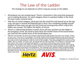 The Law of the Ladder
The strategy to use depends on which rung you occupy on the ladder.
• All products are not created equal. There’s a hierarchy in the mind that prospects
use in making decisions. For each category, there is a product ladder in the mind.
On each rung is a brand name.
• Take the car rental category. Hertz got into the mind first and wound up on the top
rung. Avis got in second and National got in third. Your marketing strategy should
depend on how soon you got into the mind and consequently which rung of the
ladder you occupy. The higher the better, of course.
• There’s a relationship between market share and your position on the ladder in
the prospect’s mind. You tend to have twice the market share of the brand below
you and half the market share of the brand above you.
• Take Avis, for example. For years the company advertised the high quality of its rent-a-car service. “Finest
in rent-a-cars” was one of its campaigns. The reader looked at the ad and wondered, How could they have
the finest rent-a-car service when they’re not on the top rung of my ladder? Then Avis did the one thing
you have to do to make progress inside the mind of the prospect. They acknowledged their position on the
ladder. “Avis is only No. 2 in rent-a-cars. So why go with us? We try harder.” For 13 years in a row, Avis had
lost money. Then, when it admitted to being No. 2, it started to make money, lots of money. Shortly
thereafter, the company was sold to ITT, which promptly ordered up the advertising theme, “Avis is going
to be No. 1.” No, they’re not, said the prospect. They’re not on the top rung of my ladder. And to make the
point, many picked up the phone and called Hertz. The campaign was a disaster. Many marketing people
have misread the Avis story. They assume the company was successful because it tried harder (i.e., it had
the better service). But that wasn’t it at all. Avis was successful because it related itself to the position of
Hertz in the mind.
9
©Thegeek.co.in All rights Reserved.
 