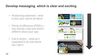 Develop messaging which is clear and exciting

  • Positioning statement - what
    is your app / game all about

  • Points of difference (POD’s) –
    why should I care and what’s
    different about your app

  • Call to Action – what am I
    supposed to do and where
    can I get it
 