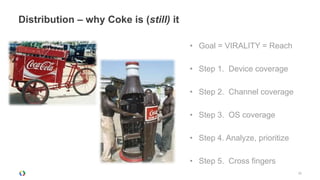 Distribution – why Coke is (still) it

                                        • Goal = VIRALITY = Reach

                                        • Step 1. Device coverage

                                        • Step 2. Channel coverage

                                        • Step 3. OS coverage

                                        • Step 4. Analyze, prioritize

                                        • Step 5. Cross fingers
                                                                        25
 