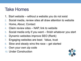 Take Homes
1. Start website – without a website you do not exist
2. Social media, review sites all draw attention to website
3. Home, About, Contact
4. Claim review sites – NAP, link to website
5. Social media only if you want – finish whatever you start
6. Dynamic websites improve SEO (Rank)
7. Engaging websites are best: Value, trust
8. Slow and steady wins the race – get started
9. Own your own zip code
10. Under Construction
 