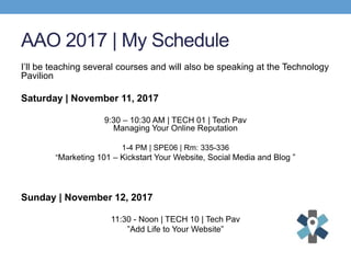 AAO 2017 | My Schedule
I’ll be teaching several courses and will also be speaking at the Technology
Pavilion
Saturday | November 11, 2017
9:30 – 10:30 AM | TECH 01 | Tech Pav
Managing Your Online Reputation
1-4 PM | SPE06 | Rm: 335-336
“Marketing 101 – Kickstart Your Website, Social Media and Blog ”
Sunday | November 12, 2017
11:30 - Noon | TECH 10 | Tech Pav
”Add Life to Your Website”
 