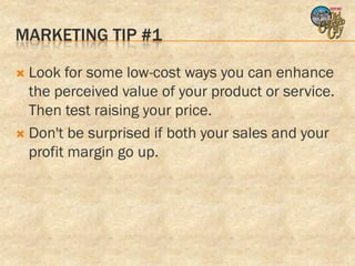 MARKETING TIP #1

 Look for some low-cost ways you can enhance
  the perceived value of your product or service.
  Then test raising your price.
 Don't be surprised if both your sales and your
  profit margin go up.
 