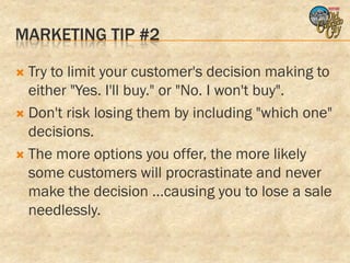 MARKETING TIP #2

 Try to limit your customer's decision making to
  either "Yes. I'll buy." or "No. I won't buy".
 Don't risk losing them by including "which one"
  decisions.
 The more options you offer, the more likely
  some customers will procrastinate and never
  make the decision ...causing you to lose a sale
  needlessly.
 