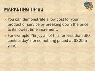 MARKETING TIP #3

 You can demonstrate a low cost for your
  product or service by breaking down the price
  to its lowest time increment.
 For example, "Enjoy all of this for less than .90
  cents a day" (for something priced at $325 a
  year).
 