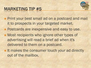 MARKETING TIP #5

 Print your best small ad on a postcard and mail
  it to prospects in your targeted market.
 Postcards are inexpensive and easy to use.

 Most recipients who ignore other types of
  advertising will read a brief ad when it's
  delivered to them on a postcard.
 It makes the consumer touch your ad directly
  out of the mailbox.
 