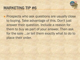 MARKETING TIP #6

   Prospects who ask questions are usually close
    to buying. Take advantage of this. Don't just
    answer their question. Include a reason for
    them to buy as part of your answer. Then ask
    for the sale ...or tell them exactly what to do to
    place their order.
 