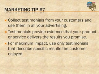 MARKETING TIP #7

 Collect testimonials from your customers and
  use them in all your advertising.
 Testimonials provide evidence that your product
  or service delivers the results you promise.
 For maximum impact, use only testimonials
  that describe specific results the customer
  enjoyed.
 
