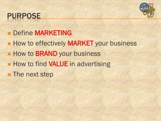 PURPOSE

 Define MARKETING
 How to effectively MARKET your business

 How to BRAND your business

 How to find VALUE in advertising

 The next step
 