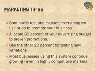MARKETING TIP #9

 Continually test and evaluate everything you
  use or do to promote your business.
 Allocate 80 percent of your advertising budget
  to proven promotions.
 Use the other 20 percent for testing new
  variations.
 Most businesses using this system continue
  growing - even in highly competitive markets.
 