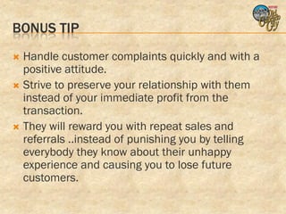 BONUS TIP
 Handle customer complaints quickly and with a
  positive attitude.
 Strive to preserve your relationship with them
  instead of your immediate profit from the
  transaction.
 They will reward you with repeat sales and
  referrals ..instead of punishing you by telling
  everybody they know about their unhappy
  experience and causing you to lose future
  customers.
 