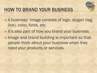 HOW TO BRAND YOUR BUSINESS

 A business’ image consists of logo, slogan (tag
  line), color, fonts, etc.
 It’s also part of how you brand your business.

 Image and brand building is important so that
  people think about your business when they
  need your products or services.
 