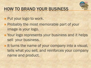 HOW TO BRAND YOUR BUSINESS

 Put your logo to work.
 Probably the most memorable part of your
  image is your logo.
 Your logo represents your business and it helps
  sell your business.
 It turns the name of your company into a visual,
  tells what you sell, and reinforces your company
  name and product.
 