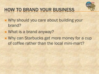 HOW TO BRAND YOUR BUSINESS

 Why should you care about building your
  brand?
 What is a brand anyway?

 Why can Starbucks get more money for a cup
  of coffee rather than the local mini-mart?
 