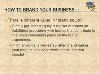 HOW TO BRAND YOUR BUSINESS

   There is inherent value in “brand equity.”
     Simply    put, brand equity is the set of assets (or
      liabilities) associated with brands that contribute to
      the value consumers place on the brand
      experience.
     In other words, a well-established brand makes
      your product or service worth more. It’s that
      simple!
 