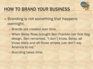 HOW TO BRAND YOUR BUSINESS

   Branding is not something that happens
    overnight.
     Brands  are created over time.
     When Betsy Ross brought Ben Franklin her first flag
      design, Ben remarked, “I don’t know, Betsy, all
      those stars and all those stripes just don’t say
      America to me.”
     Branding takes time.
 
