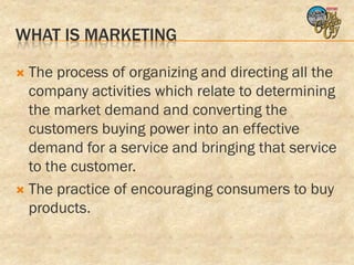 WHAT IS MARKETING

 The process of organizing and directing all the
  company activities which relate to determining
  the market demand and converting the
  customers buying power into an effective
  demand for a service and bringing that service
  to the customer.
 The practice of encouraging consumers to buy
  products.
 