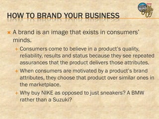 HOW TO BRAND YOUR BUSINESS

   A brand is an image that exists in consumers’
    minds.
     Consumers come to believe in a product’s quality,
      reliability, results and status because they see repeated
      assurances that the product delivers those attributes.
     When consumers are motivated by a product’s brand
      attributes, they choose that product over similar ones in
      the marketplace.
     Why buy NIKE as opposed to just sneakers? A BMW
      rather than a Suzuki?
 