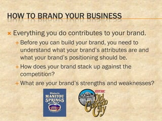 HOW TO BRAND YOUR BUSINESS

   Everything you do contributes to your brand.
     Before you can build your brand, you need to
      understand what your brand’s attributes are and
      what your brand’s positioning should be.
     How does your brand stack up against the
      competition?
     What are your brand’s strengths and weaknesses?
 