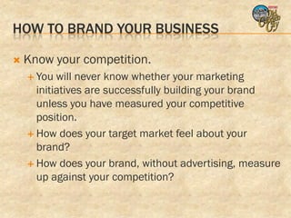 HOW TO BRAND YOUR BUSINESS

   Know your competition.
     You  will never know whether your marketing
      initiatives are successfully building your brand
      unless you have measured your competitive
      position.
     How does your target market feel about your
      brand?
     How does your brand, without advertising, measure
      up against your competition?
 