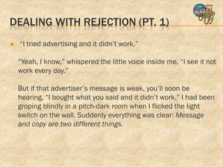 DEALING WITH REJECTION (PT. 1)
   “I tried advertising and it didn’t work.”

    “Yeah, I know,” whispered the little voice inside me, “I see it not
    work every day.”

    But if that advertiser’s message is weak, you’ll soon be
    hearing, “I bought what you said and it didn’t work.” I had been
    groping blindly in a pitch-dark room when I flicked the light
    switch on the wall. Suddenly everything was clear: Message
    and copy are two different things.
 