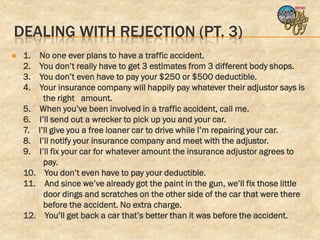 DEALING WITH REJECTION (PT. 3)
   1. No one ever plans to have a traffic accident.
    2. You don’t really have to get 3 estimates from 3 different body shops.
    3. You don’t even have to pay your $250 or $500 deductible.
    4. Your insurance company will happily pay whatever their adjustor says is
         the right amount.
    5. When you’ve been involved in a traffic accident, call me.
    6. I’ll send out a wrecker to pick up you and your car.
    7. I’ll give you a free loaner car to drive while I’m repairing your car.
    8. I’ll notify your insurance company and meet with the adjustor.
    9. I’ll fix your car for whatever amount the insurance adjustor agrees to
         pay.
    10. You don’t even have to pay your deductible.
    11. And since we’ve already got the paint in the gun, we’ll fix those little
         door dings and scratches on the other side of the car that were there
         before the accident. No extra charge.
    12. You’ll get back a car that’s better than it was before the accident.
 